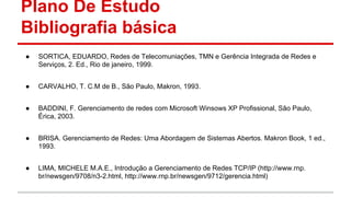 Plano De Estudo
Bibliografia básica
●

SORTICA, EDUARDO, Redes de Telecomuniações, TMN e Gerência Integrada de Redes e
Serviços, 2. Ed., Rio de janeiro, 1999.

●

CARVALHO, T. C.M de B., São Paulo, Makron, 1993.

●

BADDINI, F. Gerenciamento de redes com Microsoft Winsows XP Profissional, São Paulo,
Érica, 2003.

●

BRISA. Gerenciamento de Redes: Uma Abordagem de Sistemas Abertos. Makron Book, 1 ed.,
1993.

●

LIMA, MICHELE M.A.E., Introdução a Gerenciamento de Redes TCP/IP (http://www.rnp.
br/newsgen/9708/n3-2.html, http://www.rnp.br/newsgen/9712/gerencia.html)

 
