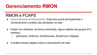 Gerenciamento RMON
RMON e FCAPS
●

Gerenciamento de Desempenho: Esta área prevê principalmente o
monitoramento e análise das atividades na rede.

●

Podem ser utilizados, de forma combinada, alguns objetos dos grupos IP e
interface:
○ ipDiscards, ifInErrors, ifOutDiscards, ifOutErrors e ifSpeed.

●

A análise desses objetos indica o desempenho da rede.

 
