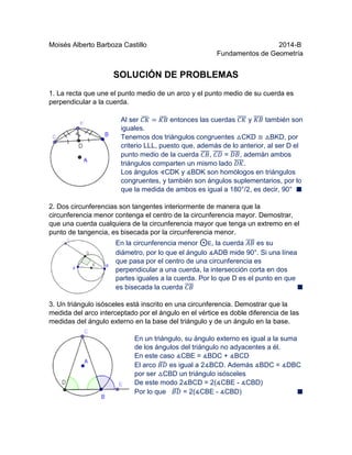 Moisés Alberto Barboza Castillo 2014-B
Fundamentos de Geometría
SOLUCIÓN DE PROBLEMAS
1. La recta que une el punto medio de un arco y el punto medio de su cuerda es
perpendicular a la cuerda.
Al ser 𝐶𝐾̆ = 𝐾𝐵̆ entonces las cuerdas 𝐶𝐾̅̅̅̅ y 𝐾𝐵̅̅̅̅ también son
iguales.
Tenemos dos triángulos congruentes △CKD ≅ △BKD, por
criterio LLL, puesto que, además de lo anterior, al ser D el
punto medio de la cuerda 𝐶𝐵̅̅̅̅, 𝐶𝐷̅̅̅̅ = 𝐷𝐵̅̅̅̅, ademán ambos
triángulos comparten un mismo lado 𝐷𝐾̅̅̅̅.
Los ángulos ∢CDK y ∡BDK son homólogos en triángulos
congruentes, y también son ángulos suplementarios, por lo
que la medida de ambos es igual a 180°/2, es decir, 90° █
2. Dos circunferencias son tangentes interiormente de manera que la
circunferencia menor contenga el centro de la circunferencia mayor. Demostrar,
que una cuerda cualquiera de la circunferencia mayor que tenga un extremo en el
punto de tangencia, es bisecada por la circunferencia menor.
En la circunferencia menor ⨀E, la cuerda 𝐴𝐵̅̅̅̅ es su
diámetro, por lo que el ángulo ∡ADB mide 90°. Si una línea
que pasa por el centro de una circunferencia es
perpendicular a una cuerda, la intersección corta en dos
partes iguales a la cuerda. Por lo que D es el punto en que
es bisecada la cuerda 𝐶𝐵̅̅̅̅ █
3. Un triángulo isósceles está inscrito en una circunferencia. Demostrar que la
medida del arco interceptado por el ángulo en el vértice es doble diferencia de las
medidas del ángulo externo en la base del triángulo y de un ángulo en la base.
En un triángulo, su ángulo externo es igual a la suma
de los ángulos del triángulo no adyacentes a él.
En este caso ∡CBE = ∡BDC + ∡BCD
El arco 𝐵𝐷̆ es igual a 2∡BCD. Además ∡BDC = ∡DBC
por ser △CBD un triángulo isósceles
De este modo 2∡BCD = 2(∡CBE - ∡CBD)
Por lo que 𝐵𝐷̆ = 2(∡CBE - ∡CBD) █
 