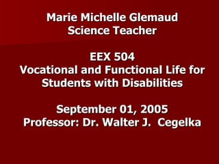 Marie Michelle Glemaud Science Teacher EEX 504 Vocational and Functional Life for Students with Disabilities September 01, 2005 Professor: Dr. Walter J.  Cegelka 