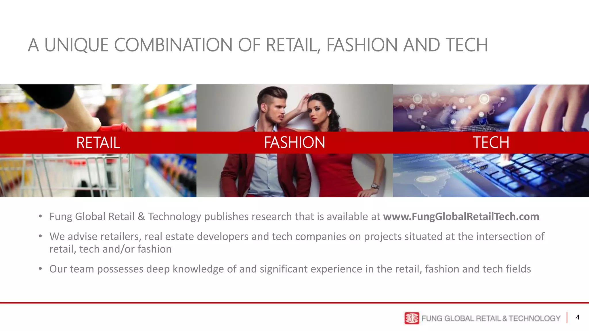 4
• Fung Global Retail & Technology publishes research that is available at www.FungGlobalRetailTech.com
• We advise retailers, real estate developers and tech companies on projects situated at the intersection of
retail, tech and/or fashion
• Our team possesses deep knowledge of and significant experience in the retail, fashion and tech fields
A UNIQUE COMBINATION OF RETAIL, FASHION AND TECH
RETAIL FASHION TECH
 