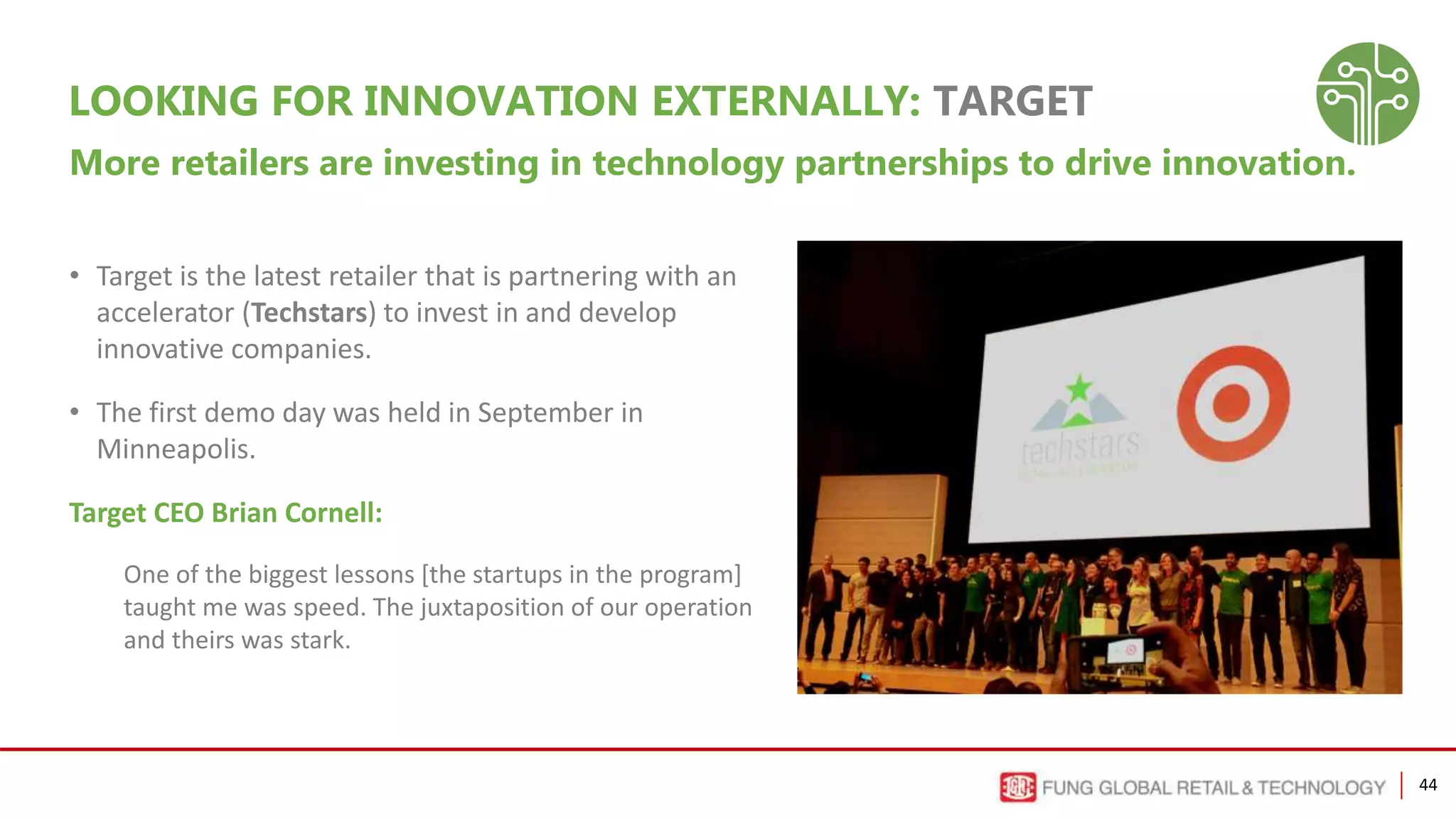44
LOOKING FOR INNOVATION EXTERNALLY: TARGET
More retailers are investing in technology partnerships to drive innovation.
• Target is the latest retailer that is partnering with an
accelerator (Techstars) to invest in and develop
innovative companies.
• The first demo day was held in September in
Minneapolis.
Target CEO Brian Cornell:
One of the biggest lessons [the startups in the program]
taught me was speed. The juxtaposition of our operation
and theirs was stark.
 