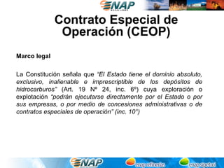Contrato Especial de
               Operación (CEOP)
Marco legal

La Constitución señala que “El Estado tiene el dominio absoluto,
exclusivo, inalienable e imprescriptible de los depósitos de
hidrocarburos” (Art. 19 Nº 24, inc. 6º) cuya exploración o
explotación “podrán ejecutarse directamente por el Estado o por
sus empresas, o por medio de concesiones administrativas o de
contratos especiales de operación” (inc. 10°)
 