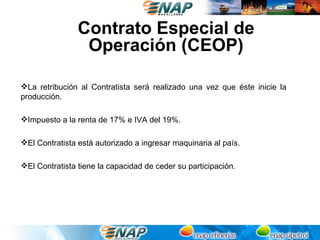 Contrato Especial de
                 Operación (CEOP)

La retribución al Contratista será realizado una vez que éste inicie la
producción.

Impuesto a la renta de 17% e IVA del 19%.

El Contratista está autorizado a ingresar maquinaria al país.

El Contratista tiene la capacidad de ceder su participación.
 