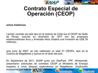 Contrato Especial de
                 Operación (CEOP)
echos históricos


l primer contrato de este tipo en la historia de Chile fue el CEOP de Golfo
de Penas, suscrito en diciembre de 1977 con las empresas
estadounidenses Arco y Amerada Hess (implicó una inversión de US$ 39
millones).


acia junio de 2007, se han celebrado un total 21 CEOPs, seis en la
Cuenca de Magallanes y quince en el resto del país.

En Septiembre de 2011, ENAP junto con GeoPark, YPF, Wintershall,
presentaron solicitudes de contratos CEOP al Ministerio de Energía
respecto a cinco bloques exploratorios en Magallanes. (implicando
inversiones por más de US$ 145 millones)
 