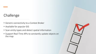 Challenge
• Generic connectivity to a Context Broker
• Available for popular GIS
• Scan entity types and detect spatial information
• Support Real-Time APIs to constantly update objects on
the map
 