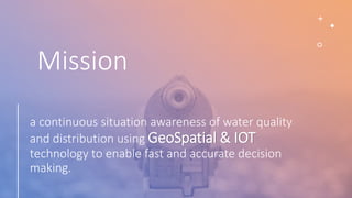 Mission
a continuous situation awareness of water quality
and distribution using GeoSpatial & IOT
technology to enable fast and accurate decision
making.
 