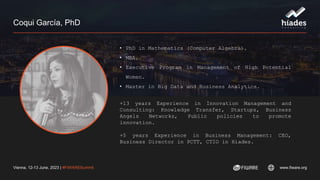 Vienna, 12-13 June, 2023 | #FIWARESummit www.fiware.org
Coqui García, PhD
• PhD in Mathematics (Computer Algebra).
• MBA.
• Executive Program in Management of High Potential
Women.
• Master in Big Data and Business Analytics.
+13 years Experience in Innovation Management and
Consulting: Knowledge Transfer, Startups, Business
Angels Networks, Public policies to promote
innovation.
+5 years Experience in Business Management: CEO,
Business Director in PCTT, CTIO in Hiades.
 