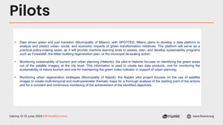 Vienna, 12-13 June, 2023 | #FIWARESummit www.fiware.org
Pilots
• Data driven green and just transition (Municipality of Milano): with SPOTTED, Milano plans to develop a data platform to
analyze and predict urban, social, and economic impacts of green transformation initiatives. The platform will serve as a
practical policy-making asset, as it will provide machine learning tools to assess, plan, and develop sustainability programs
such as ForestaMI, the Milan building regeneration plan, or the municipal de-sealing action;
• Monitoring sustainability of tourism and urban planning (Helsinki): the pilot in Helsinki focuses on identifying the green areas
out of the satellite imagery at the city level. This information is used to create two data products, one for monitoring the
sustainability of nature tourism and one for maintaining the green index indicator in support of urban planning;
• Monitoring urban regeneration strategies (Municipality of Napoli): the Naples pilot project focuses on the use of satellite
images to create multi-temporal and multi-parameter thematic maps for a thorough analysis of the starting point of the actions
and for a constant and continuous monitoring of the achievement of the identified objectives.
 