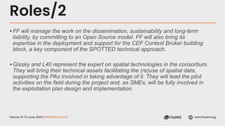 Vienna, 12-13 June, 2023 | #FIWARESummit www.fiware.org
Roles/2
•FF will manage the work on the dissemination, sustainability and long-term
liability, by committing to an Open Source model. FF will also bring its
expertise in the deployment and support for the CEF Context Broker building
block, a key component of the SPOTTED technical approach.
•Gissky and L40 represent the expert on spatial technologies in the consortium.
They will bring their technical assets facilitating the (re)use of spatial data,
supporting the PAs involved in taking advantage of it. They will lead the pilot
activities on the field during the project and, as SMEs, will be fully involved in
the exploitation plan design and implementation.
 
