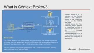 Vienna, 12-13 June, 2023 | #FIWARESummit www.fiware.org
What is Context Broker/3
FIWARE NGSI-LD is an
extension of the FIWARE
platform that introduces
support for the Linked Data
principles and the NGSI-LD
data model.
NGSI-LD stands for "Next
Generation Service Interface
for Linked Data," and it is an
open standard developed by
the European
Telecommunications
Standards Institute (ETSI) as
a key enabler for the Internet
of Things (IoT) and Smart City
applications.
 