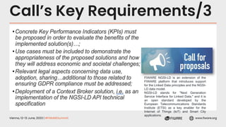 Vienna, 12-13 June, 2023 | #FIWARESummit www.fiware.org
Call’s Key Requirements/3
FIWARE NGSI-LD is an extension of the
FIWARE platform that introduces support
for the Linked Data principles and the NGSI-
LD data model.
NGSI-LD stands for "Next Generation
Service Interface for Linked Data," and it is
an open standard developed by the
European Telecommunications Standards
Institute (ETSI) as a key enabler for the
Internet of Things (IoT) and Smart City
applications.
 