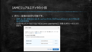 IAMビジュアルエディタの小技
▪ ポリシー変数の設定も可能です。
– IAM ユーザーが自分の S3 ホームディレクトリにプログラムによりコンソールでアクセスす
ることを許可する
– 公式ドキュメントで出てくるような[${aws:username}] を使ったポリシーの入力で
きます。
 