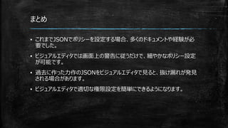 まとめ
▪ これまでJSONでポリシーを設定する場合、多くのドキュメントや経験が必
要でした。
▪ ビジュアルエディタでは画面上の警告に従うだけで、細やかなポリシー設定
が可能です。
▪ 過去に作った力作のJSONをビジュアルエディタで見ると、抜け漏れが発見
される場合があります。
▪ ビジュアルエディタで適切な権限設定を簡単にできるようになります。
 