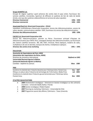 Grupo AVANTEC S.A.
Groupe de négoce supérieur ayant présence des ventes dans le pays entier, fournisseur des
services satellites, microondes, Spectrum de diffusion et systèmes de lien de radio de bande
étroite, ainsi que des systèmes vidéoconférence et services de valeur ajoutée).
Directeur Commercial                                                              1996 - 1999
Directeur commercial                                                              1993 - 1995

Americatel Perú S.A. (Americatel Corporation – EEUU)
Subsidiaire multinationale d’Americatel Corporation, service des télécommunications, service de
valeur ajoutée, communications satellite– VSAT, fournisseur du service des télécommunications
Directeur des télécommunications                                                    1995 - 1996

CALTEC S.A. (Americatel Corporation-USA
Service des Télécommunications pionnier au Pérou. Fournisseur principal d’équipes de
télécommunication pour ENTEL Perú, compagnie étatique des télécommunications, qui fournissait
des stations satellites terrestres : IBS, IDR, VSAT, Inmarsat, Fibres Optiques, modems de radio,
multiplexeurs de voix et données, banques de chaînes, multiplexeurs optiques.
Directeur des ventes et du marketing                                                1991 – 1993

ÉDUCATION
Asociación de Exportadores del Perú, ADEX
(Association des exportateurs du Pérou, ADEX)
Direction de commerce international                                                         Diplômé en 1992
Universidad Nacional Agraria la Molina
(Université Nationale Agraire La Molina)
Candidat – Diplômé ès sciences                                                                 Mars 1989

PRIX
Excellence et créativité dans l’industrie éducative pour l’Amérique latine, Panduit Corp.        Nov. 2007
Éthique et valeurs dans l’industrie de technologie de l’information, Media Press                 Juil. 2005
Excellence et créativité dans l’Industrie gouvernementale pour l’Amérique latine,
Panduit Corp.                                                                                   Nov 2004

D’AUTRES QUALIFICATIONS
         2009 Orchestration stratégique – Séminaire en Gestion stratégique sur des scénarios
          incertains – Université Adolfo Ibañez / Florida
         2008 Gestion stratégique / Robert Kaplan
         2007 Planning du marketing / Séminaire – Universidad de Chile
         2007 Programme avancé des affaires / Séminaire – Texas University
 