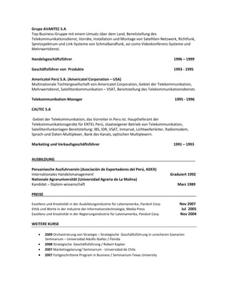 Grupo AVANTEC S.A
Top-Business-Gruppe mit einem Umsatz über dem Land, Bereitstellung des
Telekommunikationsdienst, Vorräte, Installation und Montage von Satelliten-Netzwerk, Richtfunk,
Spreizspektrum und Link-Systeme von Schmalbandfunk, así como Videokonferenz-Systeme und
Mehrwertdienst.

Handelsgeschäftsführer                                                                     1996 – 1999

Geschäftsführer von Produkte                                                               1993 - 1995

Americatel Perú S.A. (Americatel Corporation – USA)
Multinationale Tochtergesellschaft von Americatel Corporation, Gebiet der Telekommunikation,
Mehrwertdienst, Satellitenkommunikation – VSAT, Bereitstellung des Telekommunikationsdiensts

Telekommunikation-Manager                                                                  1995 - 1996

CALTEC S.A

Gebiet der Telekommunikation, das Vorreiter in Peru ist. Hauptlieferant der
Telekommunikationsgeräte für ENTEL Perú, staatseigener Betrieb von Telekommunikation,
Satellitenfunkanlagen Bereitstellung: IBS, IDR, VSAT, Inmarsat, Lichtwellerleiter, Radiomodem,
Sprach-und Daten-Multiplexer, Bank des Kanals, optischen Multiplexern.

Marketing und Verkaufsgeschäftsführer                                                     1991 – 1993


AUSBILDUNG_____________________________________________________________________

Peruaniasche Ausfuhrverein (Asociación de Exportadores del Perú, ADEX)
Internationales Handelsmanagement                                                        Graduiert 1992
Nationale Agraruniversität (Universidad Agraria de La Molina)
Kandidat – Diplom-wissenschaft                                                               Marz 1989

PREISE___________________________________________________________________________

Exzellenz und Kreativität in der Ausbildungsindustrie für Lateinamerika, Panduit Corp.        Nov 2007
Ethik und Werte in der Industrie der Informationstechnologie, Media Press                      Jul 2005
Exzellenz und Kreativität in der Regierungsindustrie für Lateinamerika, Panduit Corp.         Nov 2004

WEITERE KURSE

       2009 Orchestrierung von Strategie – Strategische Geschäftsführung in unsicheren Szenarien
        Seminarium – Universidad Adolfo Ibañez / Florida
       2008 Strategische Geschäftsführung / Robert Kaplan
       2007 Marketingplanung/ Seminarium - Universidad de Chile
       2007 Fortgeschrittene Program in Business / Seminarium-Texas University
 