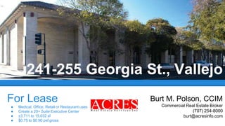 For Lease
● Medical, Office, Retail or Restaurant uses
● Create a 20+ Suite Executive Center
● ±3,711 to 15,032 sf
● $0.75 to $0.90 psf gross
241-255 Georgia St., Vallejo
Burt M. Polson, CCIM
Commercial Real Estate Broker
(707) 254-8000
burt@acresinfo.com
 