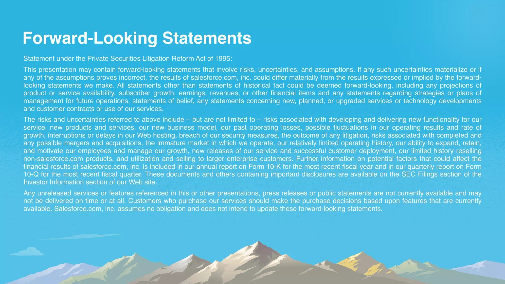 Forward-Looking Statements
Statement under the Private Securities Litigation Reform Act of 1995:
This presentation may contain forward-looking statements that involve risks, uncertainties, and assumptions. If any such uncertainties materialize or if
any of the assumptions proves incorrect, the results of salesforce.com, inc. could differ materially from the results expressed or implied by the forward-
looking statements we make. All statements other than statements of historical fact could be deemed forward-looking, including any projections of
product or service availability, subscriber growth, earnings, revenues, or other financial items and any statements regarding strategies or plans of
management for future operations, statements of belief, any statements concerning new, planned, or upgraded services or technology developments
and customer contracts or use of our services.
The risks and uncertainties referred to above include – but are not limited to – risks associated with developing and delivering new functionality for our
service, new products and services, our new business model, our past operating losses, possible fluctuations in our operating results and rate of
growth, interruptions or delays in our Web hosting, breach of our security measures, the outcome of any litigation, risks associated with completed and
any possible mergers and acquisitions, the immature market in which we operate, our relatively limited operating history, our ability to expand, retain,
and motivate our employees and manage our growth, new releases of our service and successful customer deployment, our limited history reselling
non-salesforce.com products, and utilization and selling to larger enterprise customers. Further information on potential factors that could affect the
financial results of salesforce.com, inc. is included in our annual report on Form 10-K for the most recent fiscal year and in our quarterly report on Form
10-Q for the most recent fiscal quarter. These documents and others containing important disclosures are available on the SEC Filings section of the
Investor Information section of our Web site.
Any unreleased services or features referenced in this or other presentations, press releases or public statements are not currently available and may
not be delivered on time or at all. Customers who purchase our services should make the purchase decisions based upon features that are currently
available. Salesforce.com, inc. assumes no obligation and does not intend to update these forward-looking statements.
 