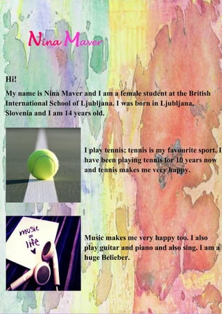 Nina Maver
Hi!
My name is Nina Maver and I am a female student at the British
International School of Ljubljana. I was born in Ljubljana,
Slovenia and I am 14 years old.
I play tennis; tennis is my favourite sport. I
have been playing tennis for 10 years now
and tennis makes me very happy.
Music makes me very happy too. I also
play guitar and piano and also sing. I am a
huge Belieber.
 