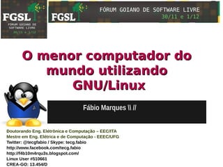 O menor computador do
         mundo utilizando
            GNU/Linux
                                  Fábio Marques  //


Doutorando Eng. Elétrônica e Computação – EEC/ITA
Mestre em Eng. Elétrica e de Computação - EEEC/UFG
Twitter: @tecgfabio / Skype: tecg.fabio
http://www.facebook.com/tecg.fabio
http://f4b10m4rqu3s.blogspot.com/
Linux User #510661
CREA-GO: 13.454/D
 