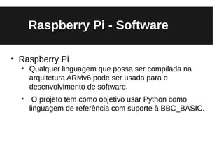 Raspberry Pi - Software

●
    Raspberry Pi
    ●
        Qualquer linguagem que possa ser compilada na
        arquitetura ARMv6 pode ser usada para o
        desenvolvimento de software.
    ●
         O projeto tem como objetivo usar Python como
        linguagem de referência com suporte à BBC_BASIC.
 