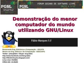Demonstração do menor
            computador do mundo
             utilizando GNU/Linux

                                  Fábio Marques  //


Doutorando Eng. Elétrônica e Computação – EEC/ITA
Mestre em Eng. Elétrica e de Computação - EEEC/UFG
Twitter: @tecgfabio / Skype: tecg.fabio
http://www.facebook.com/tecg.fabio
http://f4b10m4rqu3s.blogspot.com/
Linux User #510661
CREA-GO: 13.454/D
 