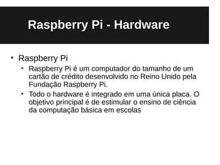 Raspberry Pi - Hardware

●
    Raspberry Pi
    ●
        Raspberry Pi é um computador do tamanho de um
        cartão de crédito desenvolvido no Reino Unido pela
        Fundação Raspberry Pi.
    ●
        Todo o hardware é integrado em uma única placa. O
        objetivo principal é de estimular o ensino de ciência
        da computação básica em escolas
 