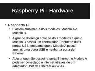 Raspberry Pi - Hardware

●
    Raspberry Pi
    ●
        Existem atualmente dois modelos: Modelo A e
        Modelo B.
    ●
        A grande diferença entre os dois modelos é que o
        Modelo B possui um controlador Ethernet e duas
        portas USB, enquanto que o Modelo A possui
        apenas uma porta USB e nenhuma porta de
        Ethernet
    ●
        Apesar que não possuir a porta Ethernet, o Modelo A
        pode ser conectado a internet através de um
        adaptador USB de Ethernet ou Wi-Fi.
 