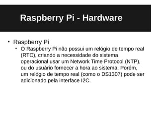 Raspberry Pi - Hardware

●
    Raspberry Pi
    ●
        O Raspberry Pi não possui um relógio de tempo real
        (RTC), criando a necessidade do sistema
        operacional usar um Network Time Protocol (NTP),
        ou do usuário fornecer a hora ao sistema. Porém,
        um relógio de tempo real (como o DS1307) pode ser
        adicionado pela interface I2C.
 