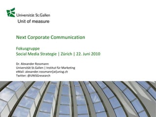 Next Corporate Communication Fokusgruppe Social Media Strategie | Zürich | 22. Juni 2010 Dr. Alexander Rossmann Universität St.Gallen | Institut für Marketing eMail: alexander.rossmann[at]unisg.ch Twitter: @UNISGresearch 