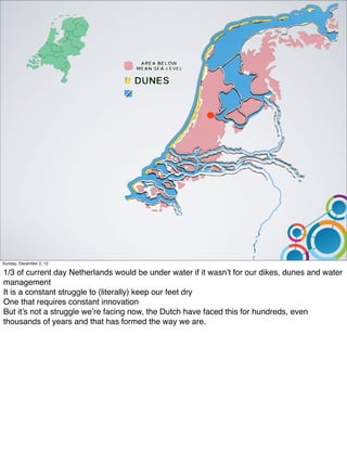 Sunday, December 2, 12

1/3 of current day Netherlands would be under water if it wasn’t for our dikes, dunes and water
management
It is a constant struggle to (literally) keep our feet dry
One that requires constant innovation
But it’s not a struggle we’re facing now, the Dutch have faced this for hundreds, even
thousands of years and that has formed the way we are.
 