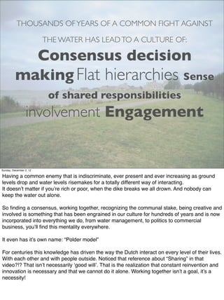 THOUSANDS OF YEARS OF A COMMON FIGHT AGAINST

                         THE WATER HAS LEAD TO A CULTURE OF:

            Consensus decision
          making Flat hierarchies Sense
                          of shared responsibilities
                 involvement Engagement


Sunday, December 2, 12

Having a common enemy that is indiscriminate, ever present and ever increasing as ground
levels drop and water levels risemakes for a totally different way of interacting.
It doesn’t matter if you’re rich or poor, when the dike breaks we all drown. And nobody can
keep the water out alone.

So ﬁnding a consensus, working together, recognizing the communal stake, being creative and
involved is something that has been engrained in our culture for hundreds of years and is now
incorporated into everything we do, from water management, to politics to commercial
business, you’ll ﬁnd this mentality everywhere.

It even has it’s own name: “Polder model”

For centuries this knowledge has driven the way the Dutch interact on every level of their lives.
With each other and with people outside. Noticed that reference about “Sharing” in that
video?!? That isn’t necessarily ‘good will’. That is the realization that constant reinvention and
innovation is necessary and that we cannot do it alone. Working together isn’t a goal, it’s a
necessity!
 