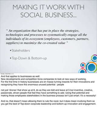 MAKING IT WORK WITH
                      SOCIAL BUSINESS...

        “ An organization that has put in place the strategies,
        technologies and processes to systematically engage all the
        individuals of its ecosystem (employees, customers, partners,
        suppliers) to maximize the co-created value ”

               •Stakeholders
               •Top-Down & Bottom-up


Sunday, December 2, 12

And that applies to businesses as well.
New developments and competition force companies to look at new ways of working.
For the ﬁrst time in history businesses are en masse turning inwards for their innovations and
recognizing they have this enormous unused potential : people

not just ‘drones’ that show up at 8, do as they are told and leave at 5 but inventive, creative,
passionate, driven people that feel they have something to add. Using that potential and
making those employees stakeholders in the business process isn’t just smart. It’s a necessity!

And no, that doesn’t mean allowing them to rule the roost, but it does mean involving them so
you get the best of Top-down corporate leadership and bottom-up innovation and engagement.
 