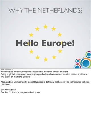 WHY THE NETHERLANDS?




                         Hello Europe!

Sunday, December 2, 12

well because we think everyone should have a chance to visit an event
Being a ‘global’ user group means going globally and Amsterdam was the perfect spot for a
ﬁrst event on mainland Europe

Also, and not unimportantly: Social Business is deﬁnitely hot here in The Netherlands with lots
of interest.

But why is this?
For that I’d like to show you a short video
 