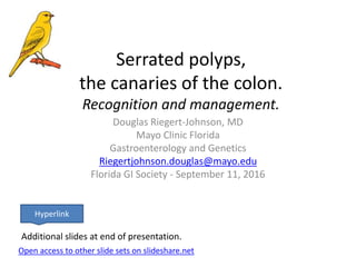 Serrated polyps,
the canaries of the colon.
Recognition and management.
Douglas Riegert-Johnson, MD
Mayo Clinic Florida
Gastroenterology and Genetics
Riegertjohnson.douglas@mayo.edu
Florida GI Society - September 11, 2016
Open access to other slide sets on slideshare.net
Hyperlink
Additional slides at end of presentation.
 
