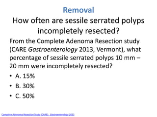 Removal
How often are sessile serrated polyps
incompletely resected?
From the Complete Adenoma Resection study
(CARE Gastroenterology 2013, Vermont), what
percentage of sessile serrated polyps 10 mm –
20 mm were incompletely resected?
• A. 15%
• B. 30%
• C. 50%
Complete Adenoma Resection Study (CARE): Gastroenterology 2013
 