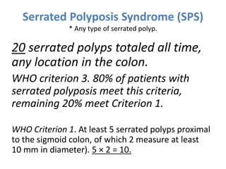 Serrated Polyposis Syndrome (SPS)
* Any type of serrated polyp.
20 serrated polyps totaled all time,
any location in the colon.
WHO criterion 3. 80% of patients with
serrated polyposis meet this criteria,
remaining 20% meet Criterion 1.
WHO Criterion 1. At least 5 serrated polyps proximal
to the sigmoid colon, of which 2 measure at least
10 mm in diameter). 5 × 2 = 10.
 