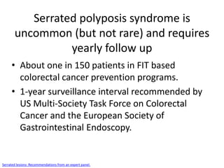 Serrated polyposis syndrome is
uncommon (but not rare) and requires
yearly follow up
• About one in 150 patients in FIT based
colorectal cancer prevention programs.
• 1-year surveillance interval recommended by
US Multi-Society Task Force on Colorectal
Cancer and the European Society of
Gastrointestinal Endoscopy.
Serrated lesions: Recommendations from an expert panel.
 