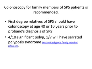 Colonoscopy for family members of SPS patients is
recommended.
• First degree relatives of SPS should have
colonoscopy at age 40 or 10 years prior to
proband’s diagnosis of SPS
• 4/10 significant polyp, 1/7 will have serrated
polyposis syndrome Serrated polyposis family member
reference.
 
