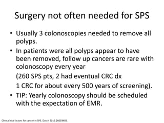 Surgery not often needed for SPS
• Usually 3 colonoscopies needed to remove all
polyps.
• In patients were all polyps appear to have
been removed, follow up cancers are rare with
colonoscopy every year
(260 SPS pts, 2 had eventual CRC dx
1 CRC for about every 500 years of screening).
• TIP: Yearly colonoscopy should be scheduled
with the expectation of EMR.
Clinical risk factors for cancer in SPS. Dutch 2015.26603485.
 