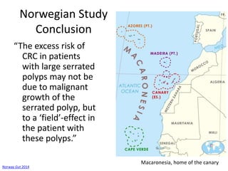 Norwegian Study
Conclusion
“The excess risk of
CRC in patients
with large serrated
polyps may not be
due to malignant
growth of the
serrated polyp, but
to a ‘field’-effect in
the patient with
these polyps.”
Norway Gut 2014
Macaronesia, home of the canary
 