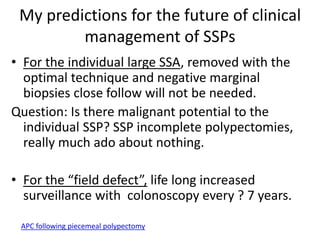 My predictions for the future of clinical
management of SSPs
• For the individual large SSA, removed with the
optimal technique and negative marginal
biopsies close follow will not be needed.
Question: Is there malignant potential to the
individual SSP? SSP incomplete polypectomies,
really much ado about nothing.
• For the “field defect”, life long increased
surveillance with colonoscopy every ? 7 years.
APC following piecemeal polypectomy
 