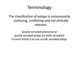 Terminology
The classification of polyps is unnecessarily
confusing, conflicting and not clinically
relevant.
Sessile serrated adenoma or
sessile serrated polyp are both accepted.
Current trend is to use sessile serrated polyp.
 