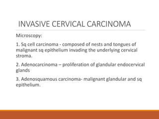 INVASIVE CERVICAL CARCINOMA
Microscopy:
1. Sq cell carcinoma - composed of nests and tongues of
malignant sq epithelium invading the underlying cervical
stroma.
2. Adenocarcinoma – proliferation of glandular endocervical
glands
3. Adenosquamous carcinoma- malignant glandular and sq
epithelium.
 