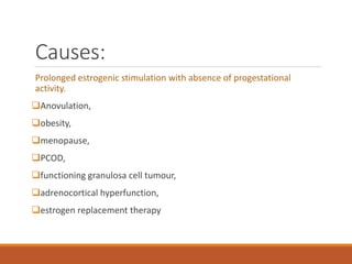 Causes:
Prolonged estrogenic stimulation with absence of progestational
activity.
Anovulation,
obesity,
menopause,
PCOD,
functioning granulosa cell tumour,
adrenocortical hyperfunction,
estrogen replacement therapy
 