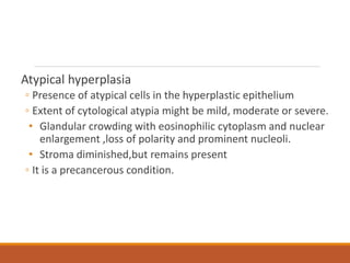 Atypical hyperplasia
◦ Presence of atypical cells in the hyperplastic epithelium
◦ Extent of cytological atypia might be mild, moderate or severe.
• Glandular crowding with eosinophilic cytoplasm and nuclear
enlargement ,loss of polarity and prominent nucleoli.
• Stroma diminished,but remains present
◦ It is a precancerous condition.
 