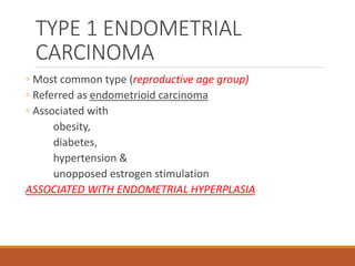 TYPE 1 ENDOMETRIAL
CARCINOMA
◦ Most common type (reproductive age group)
◦ Referred as endometrioid carcinoma
◦ Associated with
obesity,
diabetes,
hypertension &
unopposed estrogen stimulation
ASSOCIATED WITH ENDOMETRIAL HYPERPLASIA
 