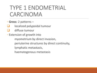 TYPE 1 ENDOMETRIAL
CARCINOMA
◦ Gross: 2 patterns –
 localized polypoidal tumour
 diffuse tumour
◦ Extension of growth into
myometrium by direct invasion,
periuterine structures by direct continuity,
lymphatic metastasis,
haematogenous metastasis
 