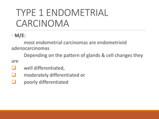 TYPE 1 ENDOMETRIAL
CARCINOMA
◦ M/E:
most endometrial carcinomas are endometrioid
adenocarcinomas
Depending on the pattern of glands & cell changes they
are
 well differentiated,
 moderately differentiated or
 poorly differentiated
 