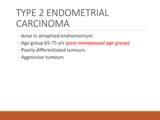 TYPE 2 ENDOMETRIAL
CARCINOMA
◦ Arise in atrophied endrometrium
◦ Age group 65-75 yrs (post-menopausal age group)
◦ Poorly differentiated tumours
◦ Aggressive tumours
 
